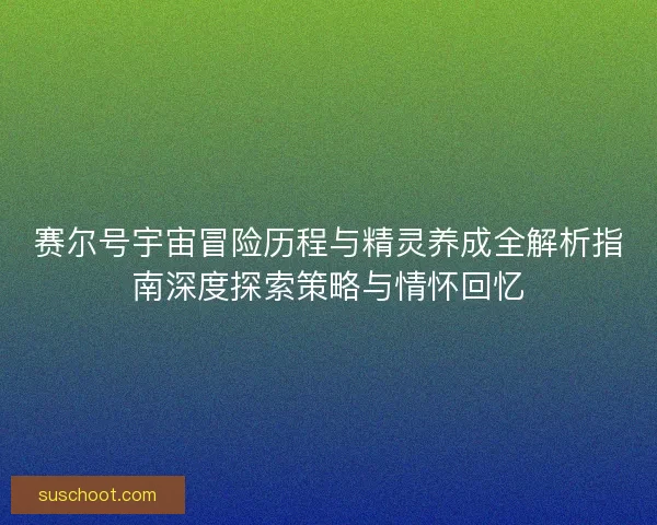 赛尔号宇宙冒险历程与精灵养成全解析指南深度探索策略与情怀回忆