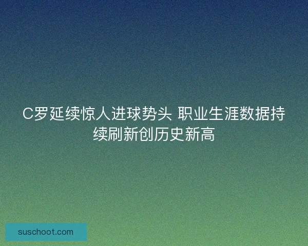 C罗延续惊人进球势头 职业生涯数据持续刷新创历史新高