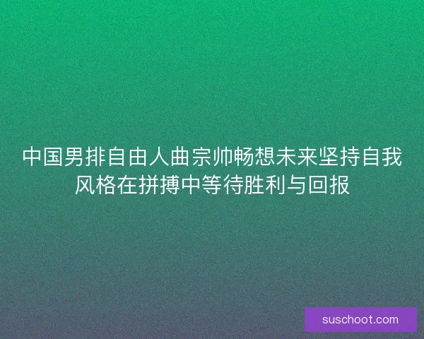 中国男排自由人曲宗帅畅想未来坚持自我风格在拼搏中等待胜利与回报