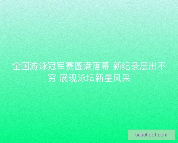 全国游泳冠军赛圆满落幕 新纪录层出不穷 展现泳坛新星风采
