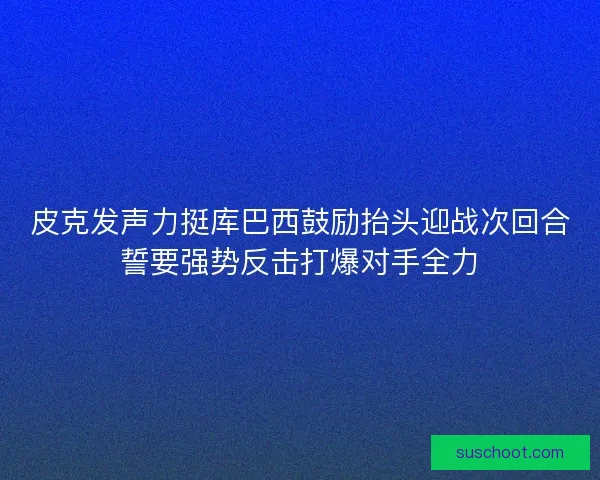 皮克发声力挺库巴西鼓励抬头迎战次回合誓要强势反击打爆对手全力